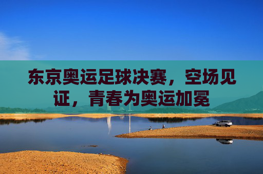 东京奥运足球决赛,空场见证,青春为奥运加冕