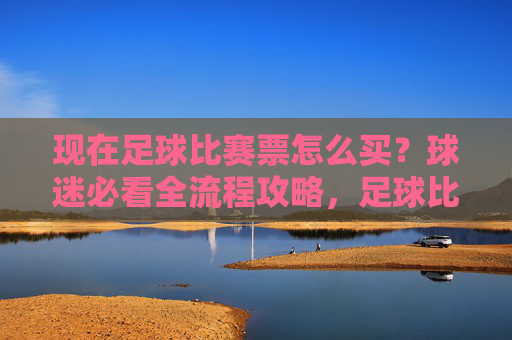 现在足球比赛票怎么买？球迷必看全流程攻略，足球比赛票购买全流程攻略