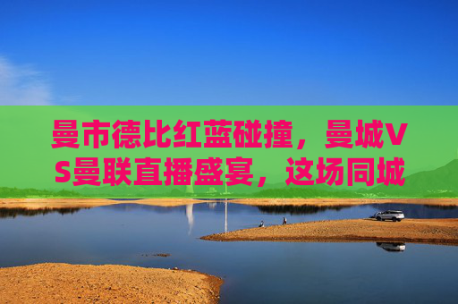 曼市德比红蓝碰撞，曼城VS曼联直播盛宴，这场同城死敌谁能笑傲老特拉福德？曼市德比老特拉福德红蓝对决，谁能笑傲？