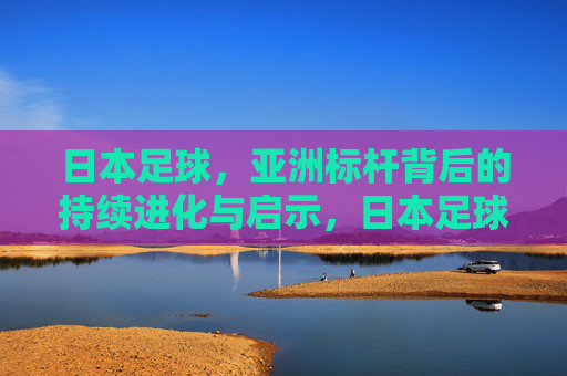 日本足球，亚洲标杆背后的持续进化与启示，日本足球，亚洲标杆的持续进化启示