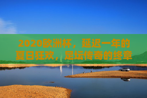 2020欧洲杯,延迟一年的夏日狂欢,足坛传奇的终章与新篇,2020欧洲杯,延迟的夏日狂欢,传奇终章与新篇