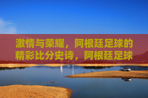 激情与荣耀，阿根廷足球的精彩比分史诗，阿根廷足球的激情荣耀史诗