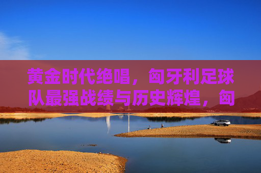 黄金时代绝唱，匈牙利足球队最强战绩与历史辉煌，匈牙利足球队黄金时代绝唱，最强战绩与历史辉煌