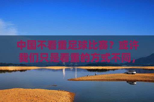 中国不看重足球比赛？或许我们只是看重的方式不同，中国足球，看重的方式不同