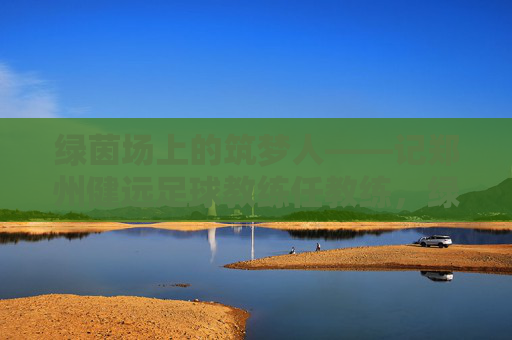 绿茵场上的筑梦人——记郑州健远足球教练任教练,绿茵筑梦人——郑州健远足球教练任教练