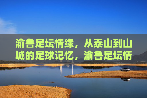 渝鲁足坛情缘,从泰山到山城的足球记忆,渝鲁足坛情缘,从泰山到山城的足球记忆