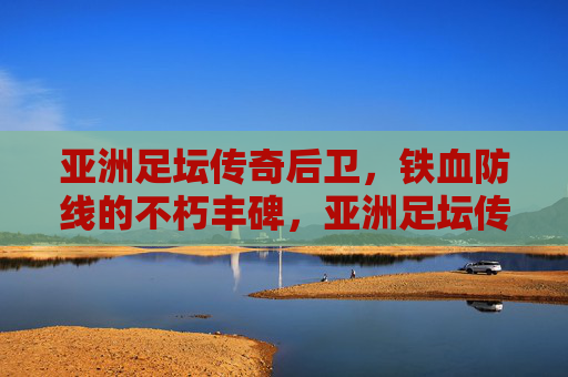 亚洲足坛传奇后卫,铁血防线的不朽丰碑,亚洲足坛传奇后卫,铁血防线的不朽丰碑