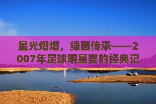 星光熠熠，绿茵传承——2007年足球明星赛的经典记忆，2007足球明星赛，星光与绿茵的经典传承