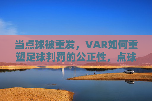 当点球被重发,VAR如何重塑足球判罚的公正性,点球重发,VAR重塑足球判罚公正性