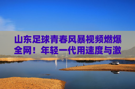 山东足球青春风暴视频燃爆全网！年轻一代用速度与激情点燃齐鲁绿茵希望，青春风暴燃齐鲁！山东足球年轻力量点燃绿茵希望