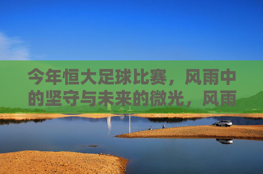 今年恒大足球比赛,风雨中的坚守与未来的微光,风雨坚守,恒大足球的微光