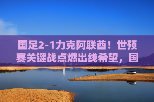 国足2-1力克阿联酋！世预赛关键战点燃出线希望，国足2-1力克阿联酋！世预赛关键战点燃出线希望