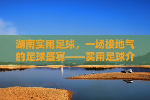 湖南实用足球,一场接地气的足球盛宴——实用足球介绍视频深度解析,湖南实用足球,接地气足球盛宴深度解析