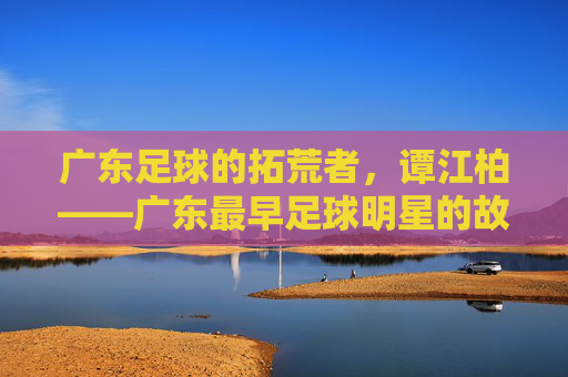 广东足球的拓荒者,谭江柏——广东最早足球明星的故事,谭江柏,广东足球的拓荒者与最早明星