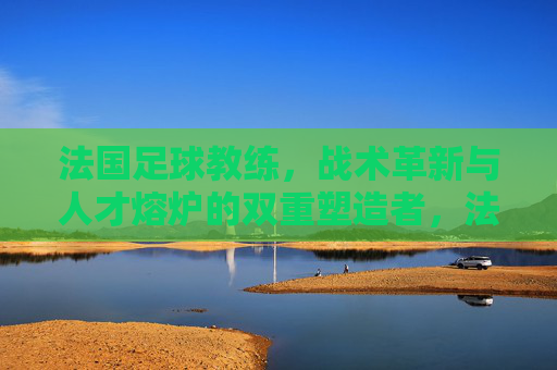 法国足球教练,战术革新与人才熔炉的双重塑造者,法国足球教练,战术革新与人才熔炉的双重塑造者