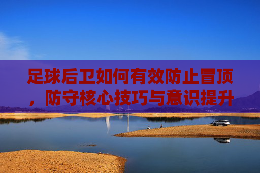 足球后卫如何有效防止冒顶,防守核心技巧与意识提升,后卫防冒顶,核心技巧与意识提升