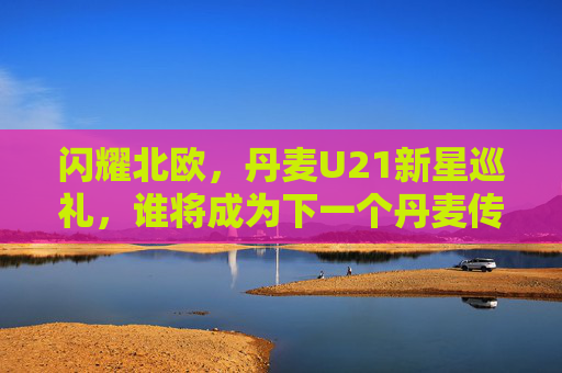闪耀北欧,丹麦U21新星巡礼,谁将成为下一个丹麦传奇?丹麦U21新星巡礼,闪耀北欧,谁成下一个传奇?