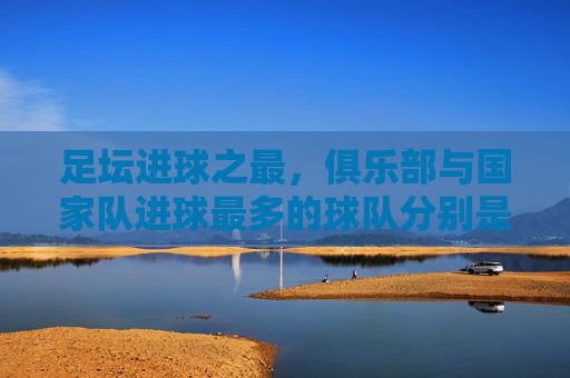 足坛进球之最,俱乐部与国家队进球最多的球队分别是谁?足坛进球之最,俱乐部与国家队进球最多的球队