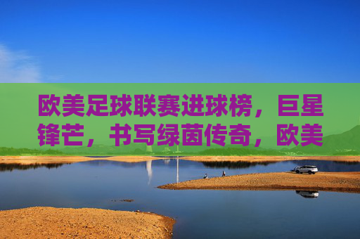 欧美足球联赛进球榜,巨星锋芒,书写绿茵传奇,欧美足球联赛进球榜,巨星锋芒书写绿茵传奇