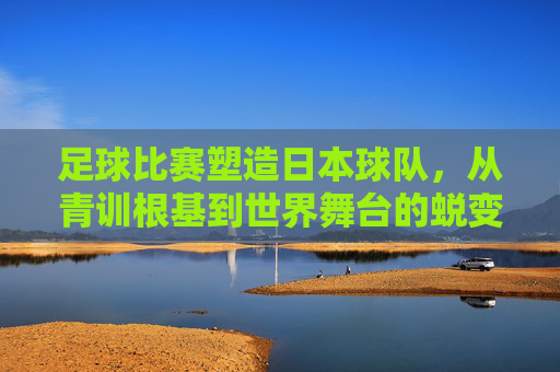 足球比赛塑造日本球队，从青训根基到世界舞台的蜕变，足球比赛塑造日本球队，青训根基到世界舞台的蜕变