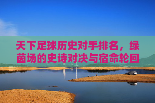 天下足球历史对手排名,绿茵场的史诗对决与宿命轮回,足球历史宿命对手排名,绿茵史诗对决与轮回