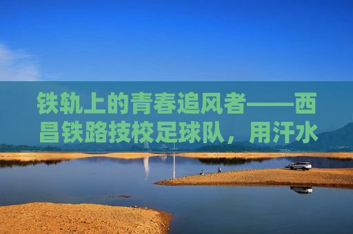 铁轨上的青春追风者——西昌铁路技校足球队,用汗水浇筑梦想,铁轨追风者,西昌铁路技校足球队用汗水浇筑青春梦