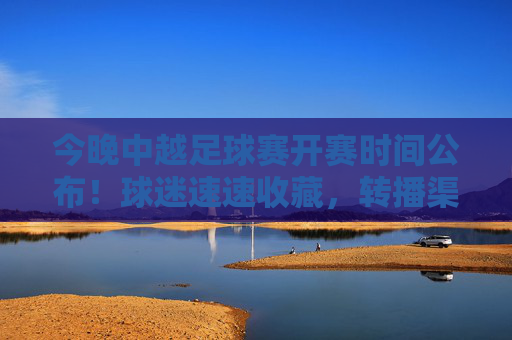今晚中越足球赛开赛时间公布！球迷速速收藏，转播渠道+看点全解析，今晚中越足球赛开赛时间公布！转播渠道+看点全解析