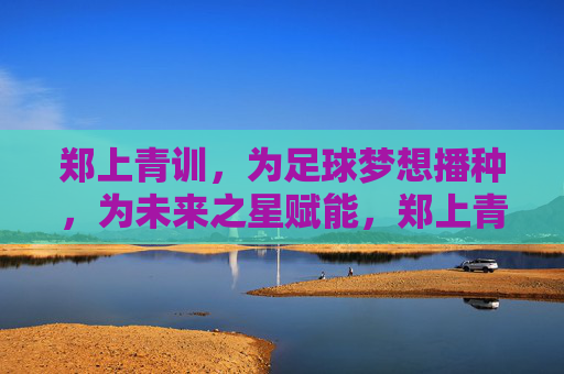 郑上青训,为足球梦想播种,为未来之星赋能,郑上青训,播种足球梦,赋能未来星