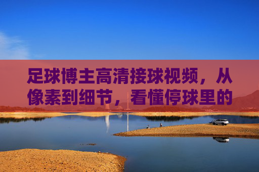 足球博主高清接球视频，从像素到细节，看懂停球里的足球哲学，高清接球，从像素细节看懂停球的足球哲学