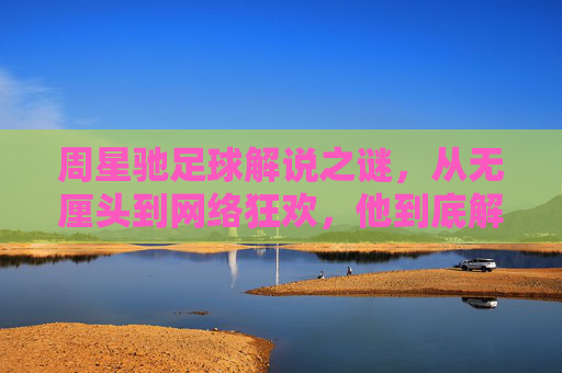 周星驰足球解说之谜,从无厘头到网络狂欢,他到底解说过球吗?周星驰足球解说的迷思,无厘头狂欢与解说真相