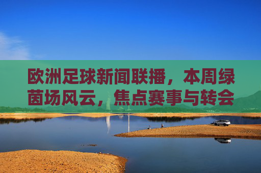 欧洲足球新闻联播,本周绿茵场风云,焦点赛事与转会动态速递,本周欧洲足球,焦点赛事与转会动态速递