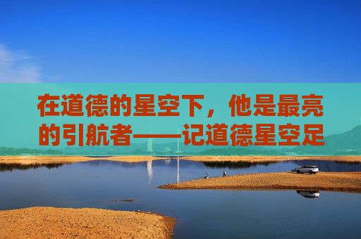 在道德的星空下,他是最亮的引航者——记道德星空足球队教练李明,道德星空的最亮引航者