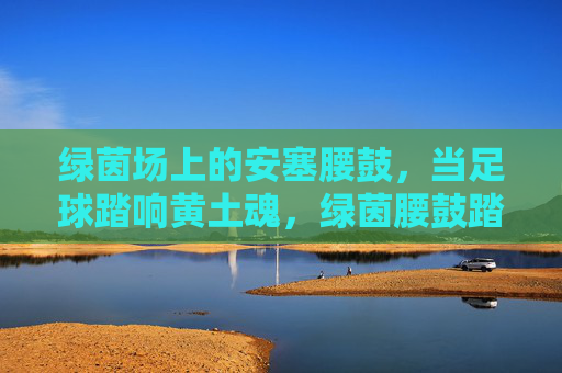 绿茵场上的安塞腰鼓,当足球踏响黄土魂,绿茵腰鼓踏响黄土魂