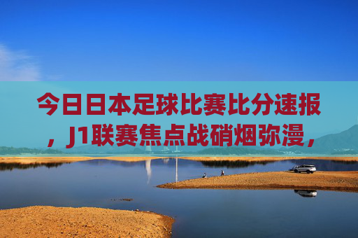 今日日本足球比赛比分速报，J1联赛焦点战硝烟弥漫，积分榜格局再变，J1联赛今日焦点战，硝烟弥漫，积分榜格局再变
