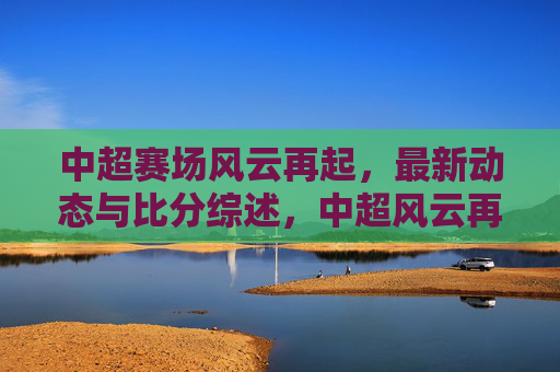 中超赛场风云再起,最新动态与比分综述,中超风云再起,最新动态及比分综述