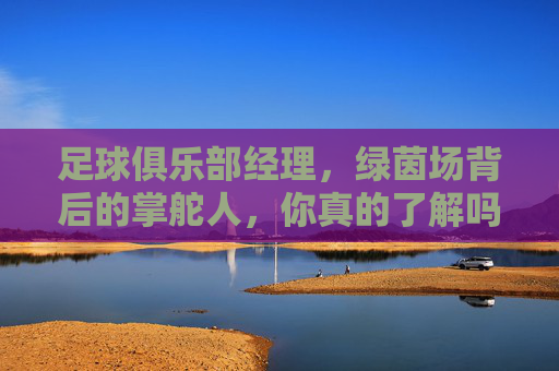 足球俱乐部经理，绿茵场背后的掌舵人，你真的了解吗？绿茵场背后的掌舵人，你真的了解足球俱乐部经理吗？