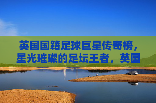 英国国籍足球巨星传奇榜，星光璀璨的足坛王者，英国足坛传奇巨星榜，星光璀璨王者