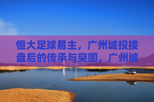 恒大足球易主,广州城投接盘后的传承与突围,广州城投接盘恒大足球,传承与突围之路