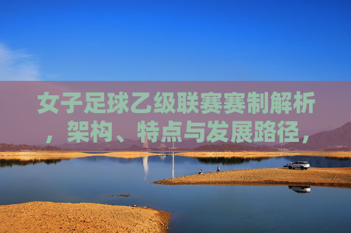 女子足球乙级联赛赛制解析,架构、特点与发展路径,女子足球乙级联赛赛制解析,架构、特点与发展路径