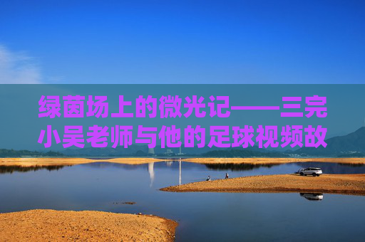 绿茵场上的微光记——三完小吴老师与他的足球视频故事,绿茵微光,吴老师的足球视频故事