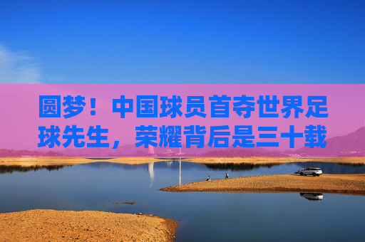 圆梦!中国球员首夺世界足球先生,荣耀背后是三十载的砥砺前行,中国球员首夺世界足球先生,圆梦背后,三十载砥砺前行