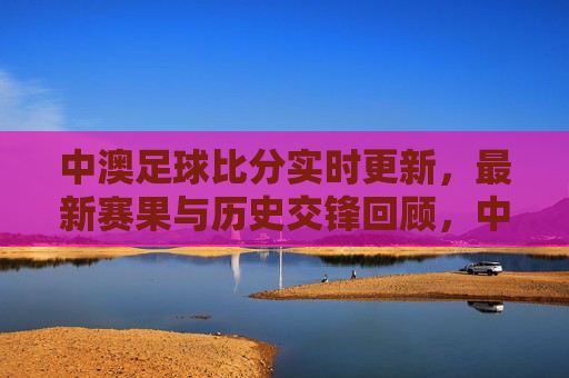 中澳足球比分实时更新,最新赛果与历史交锋回顾,中澳足球比分实时更新,最新赛果与历史交锋回顾