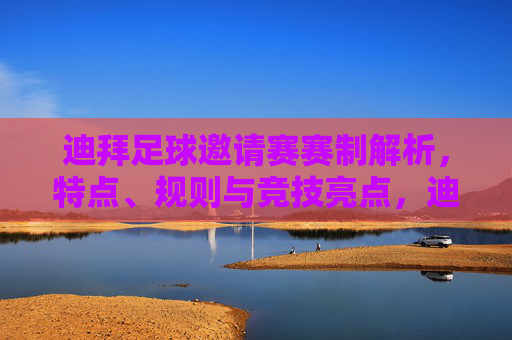 迪拜足球邀请赛赛制解析,特点、规则与竞技亮点,迪拜足球邀请赛赛制解析,特点、规则与竞技亮点