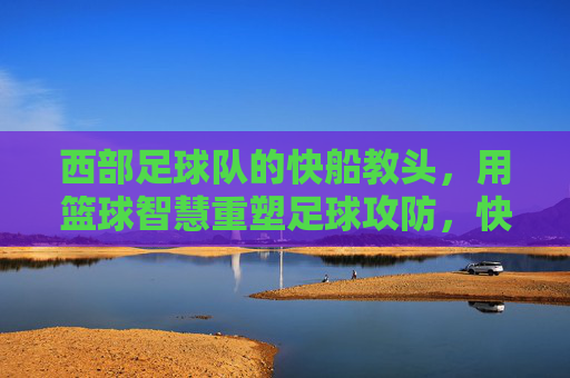 西部足球队的快船教头,用篮球智慧重塑足球攻防,快船教头用篮球智慧重塑西部足球攻防