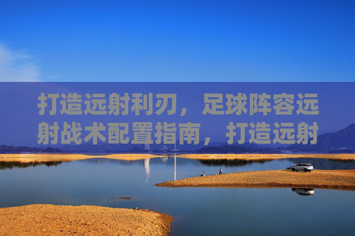 打造远射利刃,足球阵容远射战术配置指南,打造远射利刃,足球阵容远射战术配置指南