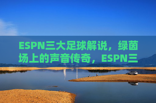 ESPN三大足球解说,绿茵场上的声音传奇,ESPN三大足球解说,绿茵场上的声音传奇