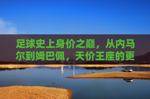 足球史上身价之巅,从内马尔到姆巴佩,天价王座的更迭与启示,足坛天价王座更迭,从内马尔到姆巴佩的启示