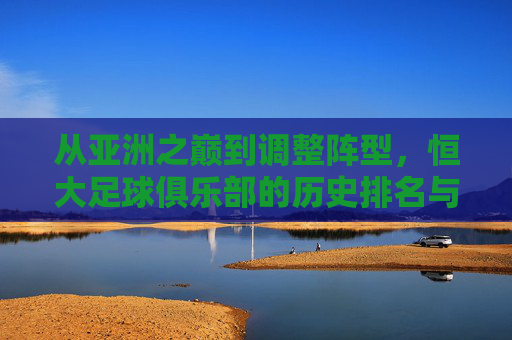从亚洲之巅到调整阵型，恒大足球俱乐部的历史排名与时代变奏，恒大从亚洲之巅到调整阵型的历史变奏