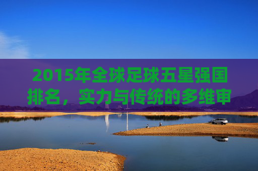 2015年全球足球五星强国排名，实力与传统的多维审视，2015年全球足球五星强国实力与传统的多维审视排名