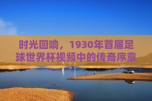 时光回响,1930年首届足球世界杯视频中的传奇序章,1930年首届世界杯,时光回响的传奇序章